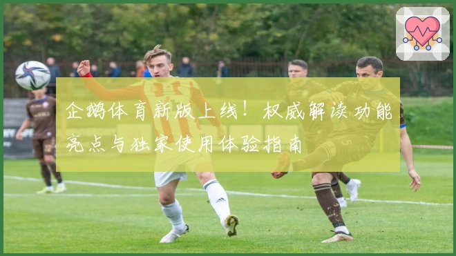 企鹅体育新版上线！权威解读功能亮点与独家使用体验指南
