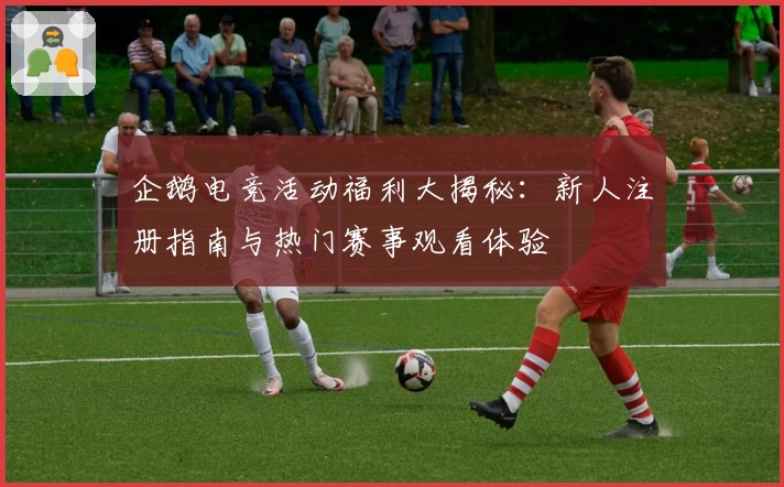 企鹅电竞活动福利大揭秘：新人注册指南与热门赛事观看体验