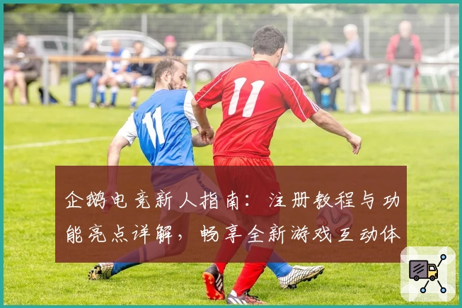 企鹅电竞新人指南：注册教程与功能亮点详解，畅享全新游戏互动体验