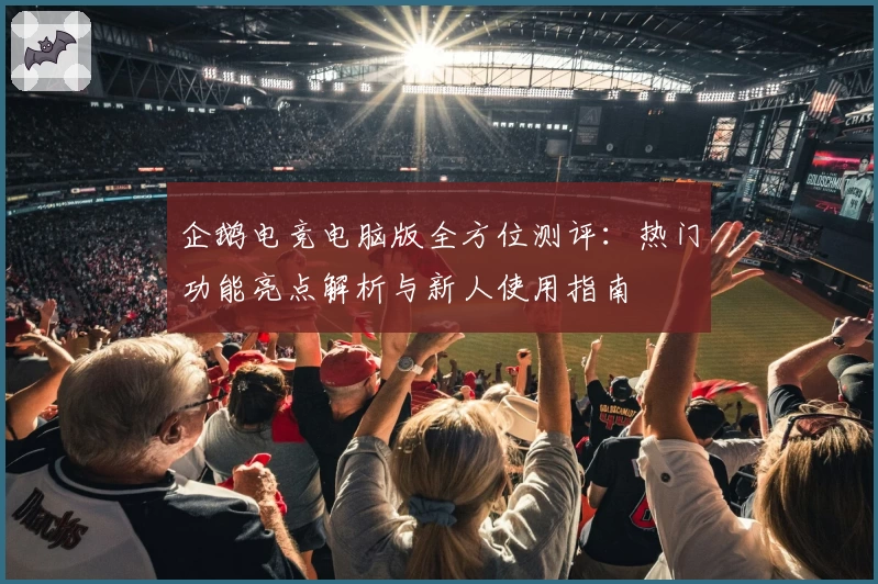 企鹅电竞电脑版全方位测评：热门功能亮点解析与新人使用指南