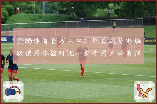 企鹅体育官方入口：网页版与电脑版使用体验对比，新手用户必看指南