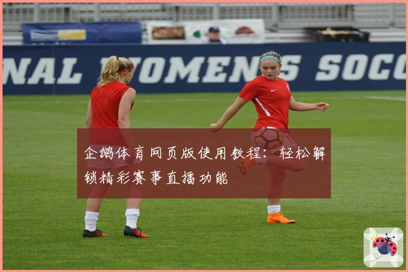 企鹅体育网页版使用教程：轻松解锁精彩赛事直播功能