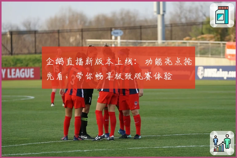 企鹅直播新版本上线：功能亮点抢先看，带你畅享极致观赛体验