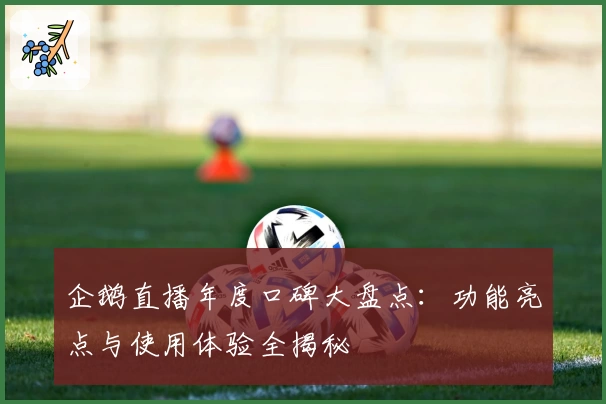 企鹅直播年度口碑大盘点:功能亮点与使用体验全揭秘