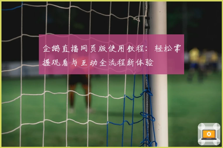 企鹅直播网页版使用教程：轻松掌握观看与互动全流程新体验