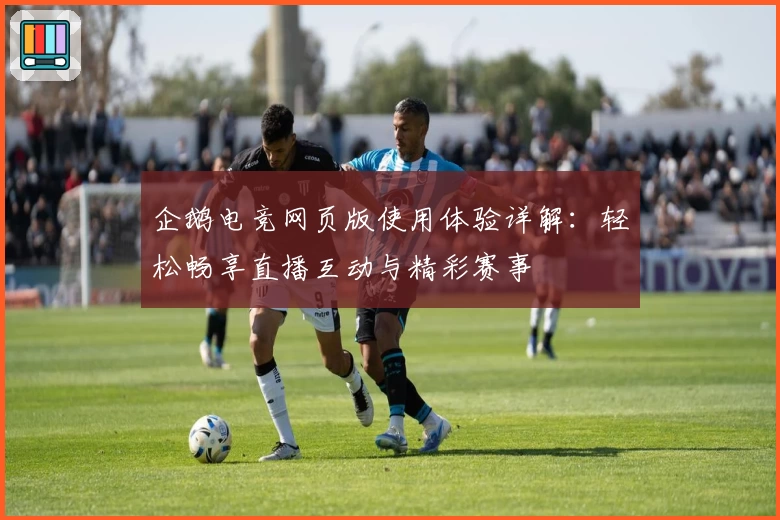 企鹅电竞网页版使用体验详解：轻松畅享直播互动与精彩赛事