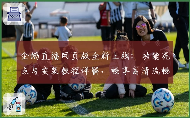 企鹅直播网页版全新上线：功能亮点与安装教程详解，畅享高清流畅观看体验