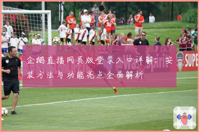 企鹅直播网页版登录入口详解：安装方法与功能亮点全面解析