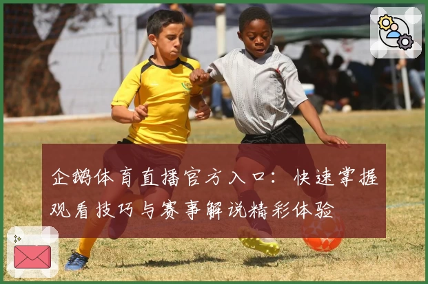 企鹅体育直播官方入口:快速掌握观看技巧与赛事解说精彩体验