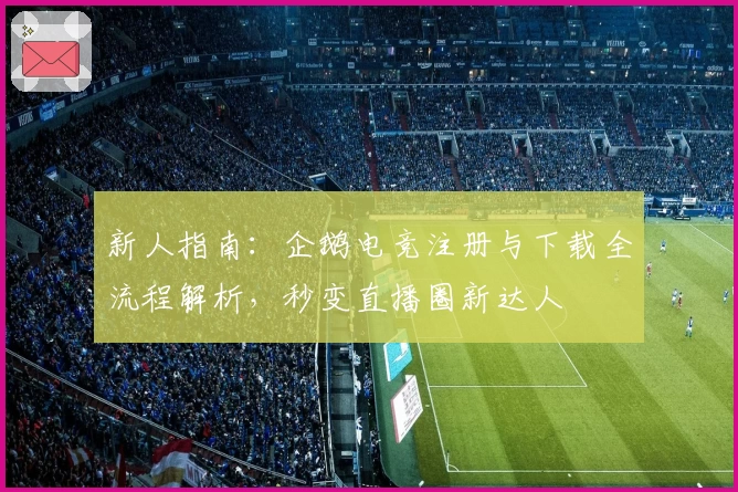 新人指南：企鹅电竞注册与下载全流程解析，秒变直播圈新达人