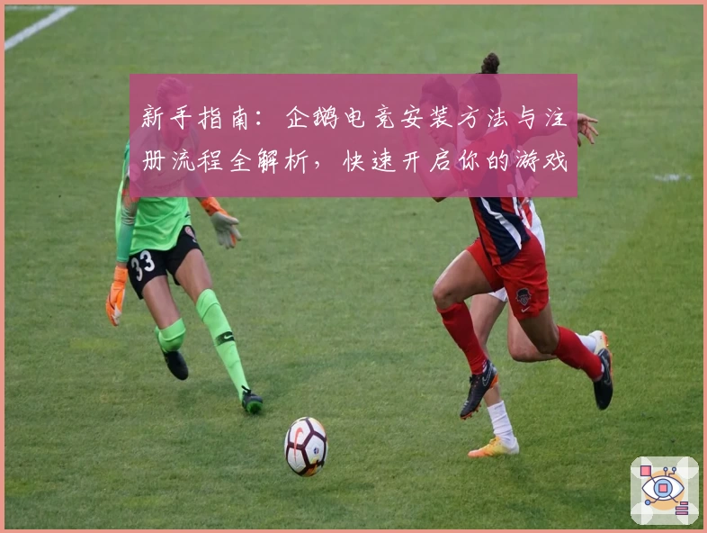 新手指南：企鹅电竞安装方法与注册流程全解析，快速开启你的游戏直播之旅