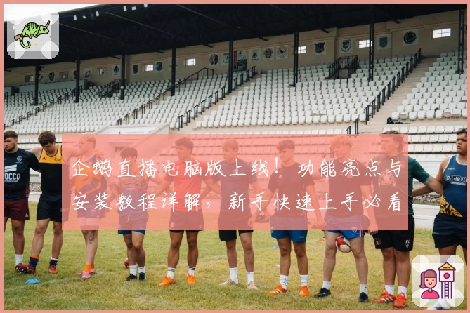 企鹅直播电脑版上线！功能亮点与安装教程详解，新手快速上手必看指南