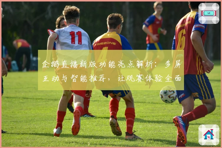 企鹅直播新版功能亮点解析:多屏互动与智能推荐,让观赛体验全面升级
